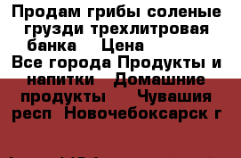 Продам грибы соленые грузди трехлитровая банка  › Цена ­ 1 300 - Все города Продукты и напитки » Домашние продукты   . Чувашия респ.,Новочебоксарск г.